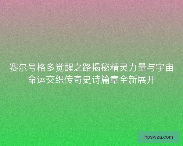 赛尔号格多觉醒之路揭秘精灵力量与宇宙命运交织传奇史诗篇章全新展开