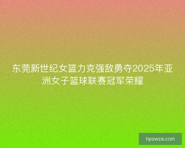 东莞新世纪女篮力克强敌勇夺2025年亚洲女子篮球联赛冠军荣耀