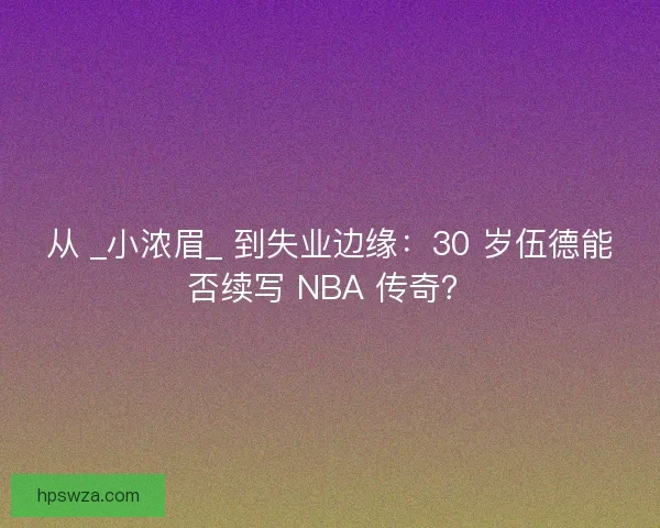 从 _小浓眉_ 到失业边缘：30 岁伍德能否续写 NBA 传奇？