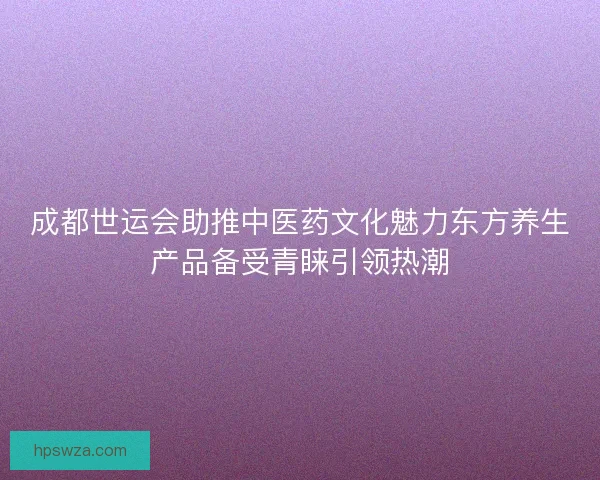 成都世运会助推中医药文化魅力东方养生产品备受青睐引领热潮