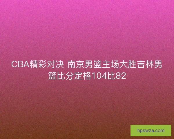 CBA精彩对决 南京男篮主场大胜吉林男篮比分定格104比82