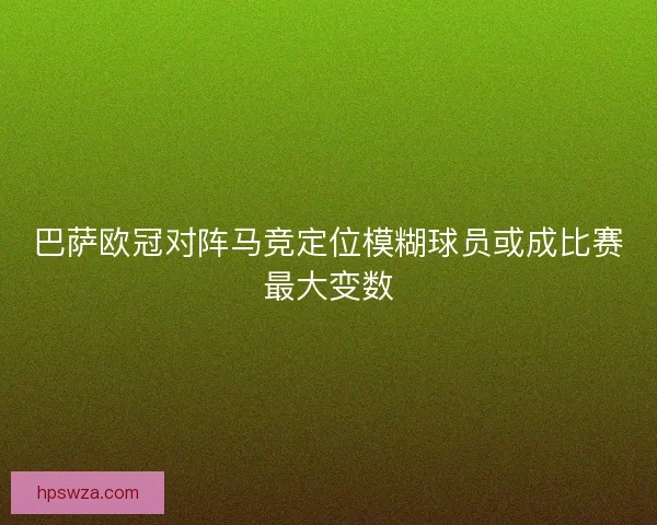 巴萨欧冠对阵马竞定位模糊球员或成比赛最大变数