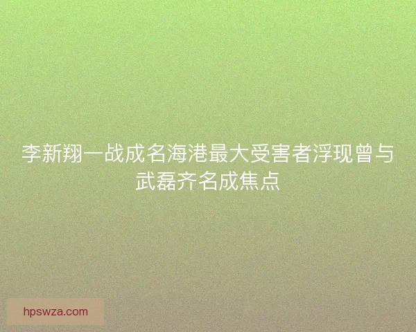 李新翔一战成名海港最大受害者浮现曾与武磊齐名成焦点