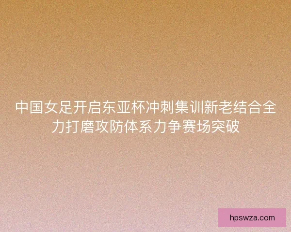 中国女足开启东亚杯冲刺集训新老结合全力打磨攻防体系力争赛场突破