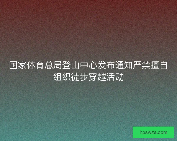 国家体育总局登山中心发布通知严禁擅自组织徒步穿越活动